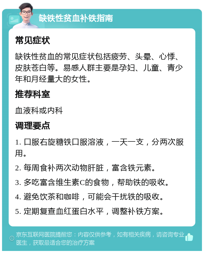 缺铁性贫血补铁指南 常见症状 缺铁性贫血的常见症状包括疲劳、头晕、心悸、皮肤苍白等。易感人群主要是孕妇、儿童、青少年和月经量大的女性。 推荐科室 血液科或内科 调理要点 1. 口服右旋糖铁口服溶液，一天一支，分两次服用。 2. 每周食补两次动物肝脏，富含铁元素。 3. 多吃富含维生素C的食物，帮助铁的吸收。 4. 避免饮茶和咖啡，可能会干扰铁的吸收。 5. 定期复查血红蛋白水平，调整补铁方案。