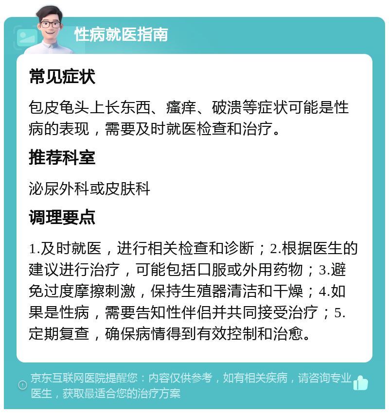 性病就医指南 常见症状 包皮龟头上长东西、瘙痒、破溃等症状可能是性病的表现，需要及时就医检查和治疗。 推荐科室 泌尿外科或皮肤科 调理要点 1.及时就医，进行相关检查和诊断；2.根据医生的建议进行治疗，可能包括口服或外用药物；3.避免过度摩擦刺激，保持生殖器清洁和干燥；4.如果是性病，需要告知性伴侣并共同接受治疗；5.定期复查，确保病情得到有效控制和治愈。