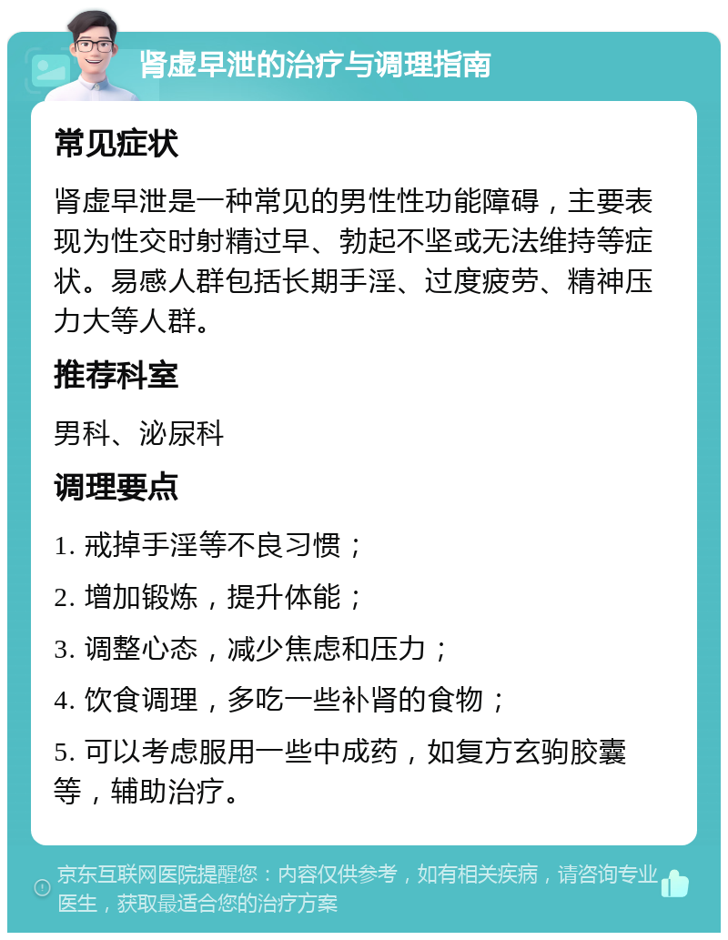 肾虚早泄的治疗与调理指南 常见症状 肾虚早泄是一种常见的男性性功能障碍，主要表现为性交时射精过早、勃起不坚或无法维持等症状。易感人群包括长期手淫、过度疲劳、精神压力大等人群。 推荐科室 男科、泌尿科 调理要点 1. 戒掉手淫等不良习惯； 2. 增加锻炼，提升体能； 3. 调整心态，减少焦虑和压力； 4. 饮食调理，多吃一些补肾的食物； 5. 可以考虑服用一些中成药，如复方玄驹胶囊等，辅助治疗。