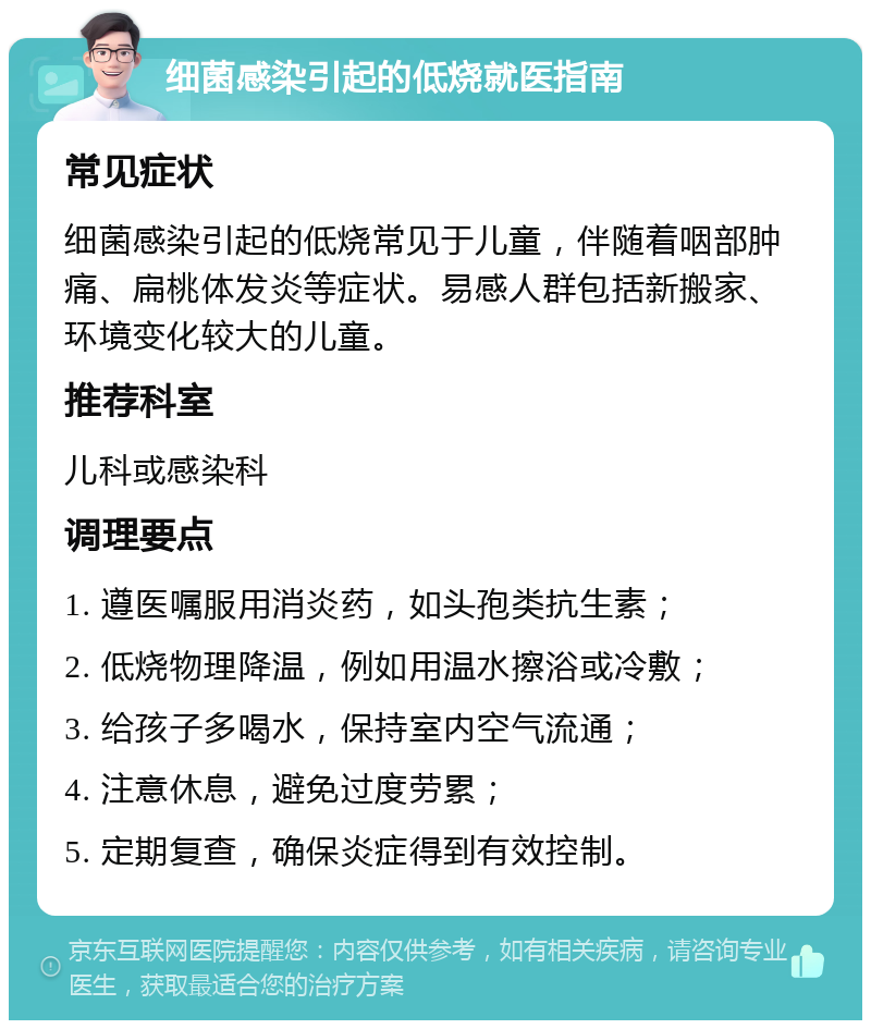 细菌感染引起的低烧就医指南 常见症状 细菌感染引起的低烧常见于儿童，伴随着咽部肿痛、扁桃体发炎等症状。易感人群包括新搬家、环境变化较大的儿童。 推荐科室 儿科或感染科 调理要点 1. 遵医嘱服用消炎药，如头孢类抗生素； 2. 低烧物理降温，例如用温水擦浴或冷敷； 3. 给孩子多喝水，保持室内空气流通； 4. 注意休息，避免过度劳累； 5. 定期复查，确保炎症得到有效控制。