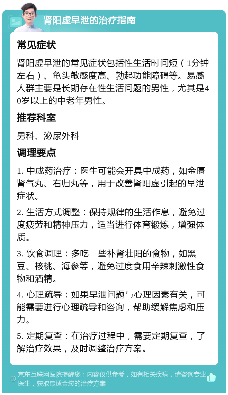 肾阳虚早泄的治疗指南 常见症状 肾阳虚早泄的常见症状包括性生活时间短（1分钟左右）、龟头敏感度高、勃起功能障碍等。易感人群主要是长期存在性生活问题的男性，尤其是40岁以上的中老年男性。 推荐科室 男科、泌尿外科 调理要点 1. 中成药治疗：医生可能会开具中成药，如金匮肾气丸、右归丸等，用于改善肾阳虚引起的早泄症状。 2. 生活方式调整：保持规律的生活作息，避免过度疲劳和精神压力，适当进行体育锻炼，增强体质。 3. 饮食调理：多吃一些补肾壮阳的食物，如黑豆、核桃、海参等，避免过度食用辛辣刺激性食物和酒精。 4. 心理疏导：如果早泄问题与心理因素有关，可能需要进行心理疏导和咨询，帮助缓解焦虑和压力。 5. 定期复查：在治疗过程中，需要定期复查，了解治疗效果，及时调整治疗方案。