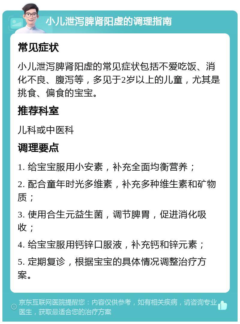 小儿泄泻脾肾阳虚的调理指南 常见症状 小儿泄泻脾肾阳虚的常见症状包括不爱吃饭、消化不良、腹泻等，多见于2岁以上的儿童，尤其是挑食、偏食的宝宝。 推荐科室 儿科或中医科 调理要点 1. 给宝宝服用小安素，补充全面均衡营养； 2. 配合童年时光多维素，补充多种维生素和矿物质； 3. 使用合生元益生菌，调节脾胃，促进消化吸收； 4. 给宝宝服用钙锌口服液，补充钙和锌元素； 5. 定期复诊，根据宝宝的具体情况调整治疗方案。