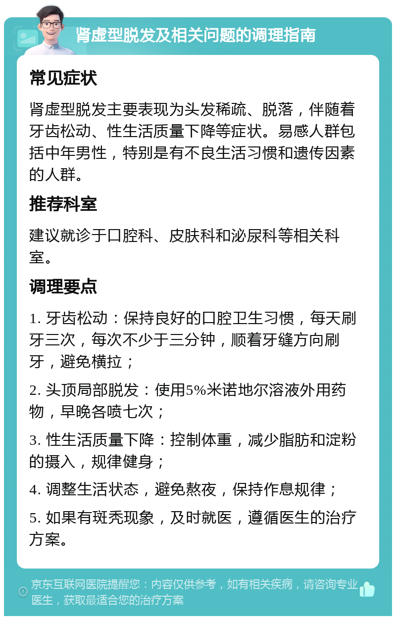 肾虚型脱发及相关问题的调理指南 常见症状 肾虚型脱发主要表现为头发稀疏、脱落，伴随着牙齿松动、性生活质量下降等症状。易感人群包括中年男性，特别是有不良生活习惯和遗传因素的人群。 推荐科室 建议就诊于口腔科、皮肤科和泌尿科等相关科室。 调理要点 1. 牙齿松动：保持良好的口腔卫生习惯，每天刷牙三次，每次不少于三分钟，顺着牙缝方向刷牙，避免横拉； 2. 头顶局部脱发：使用5%米诺地尔溶液外用药物，早晚各喷七次； 3. 性生活质量下降：控制体重，减少脂肪和淀粉的摄入，规律健身； 4. 调整生活状态，避免熬夜，保持作息规律； 5. 如果有斑秃现象，及时就医，遵循医生的治疗方案。