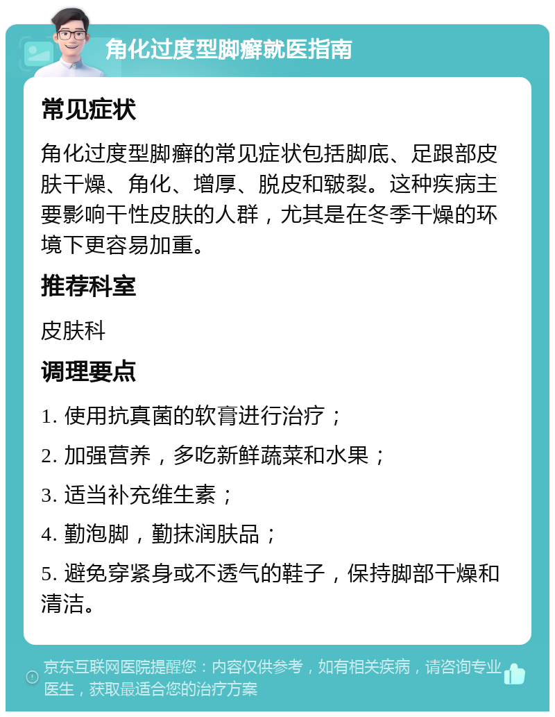 角化过度型脚癣就医指南 常见症状 角化过度型脚癣的常见症状包括脚底、足跟部皮肤干燥、角化、增厚、脱皮和皲裂。这种疾病主要影响干性皮肤的人群，尤其是在冬季干燥的环境下更容易加重。 推荐科室 皮肤科 调理要点 1. 使用抗真菌的软膏进行治疗； 2. 加强营养，多吃新鲜蔬菜和水果； 3. 适当补充维生素； 4. 勤泡脚，勤抹润肤品； 5. 避免穿紧身或不透气的鞋子，保持脚部干燥和清洁。