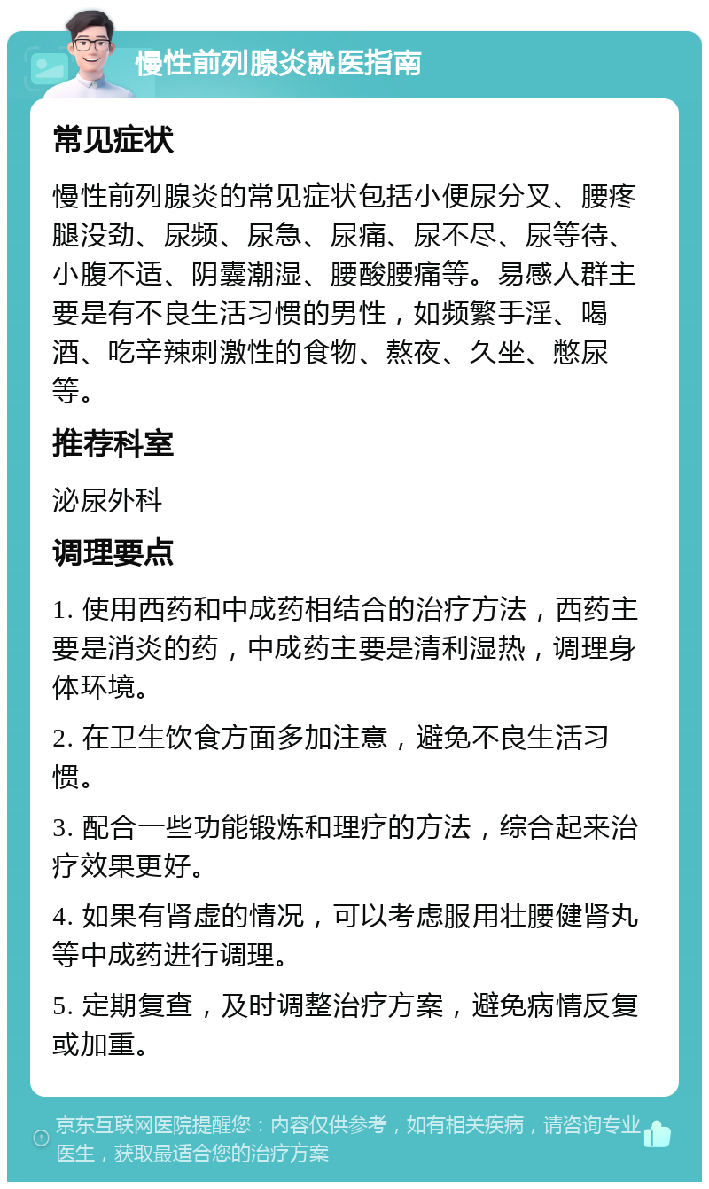 慢性前列腺炎就医指南 常见症状 慢性前列腺炎的常见症状包括小便尿分叉、腰疼腿没劲、尿频、尿急、尿痛、尿不尽、尿等待、小腹不适、阴囊潮湿、腰酸腰痛等。易感人群主要是有不良生活习惯的男性，如频繁手淫、喝酒、吃辛辣刺激性的食物、熬夜、久坐、憋尿等。 推荐科室 泌尿外科 调理要点 1. 使用西药和中成药相结合的治疗方法，西药主要是消炎的药，中成药主要是清利湿热，调理身体环境。 2. 在卫生饮食方面多加注意，避免不良生活习惯。 3. 配合一些功能锻炼和理疗的方法，综合起来治疗效果更好。 4. 如果有肾虚的情况，可以考虑服用壮腰健肾丸等中成药进行调理。 5. 定期复查，及时调整治疗方案，避免病情反复或加重。