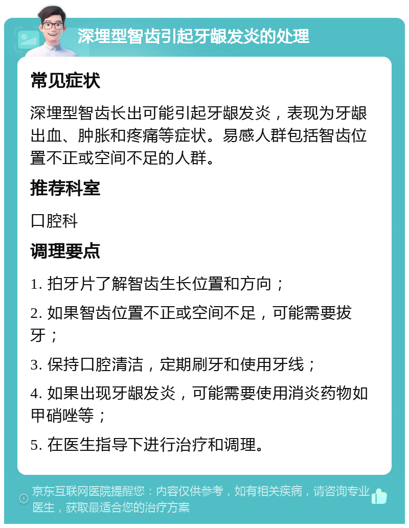 深埋型智齿引起牙龈发炎的处理 常见症状 深埋型智齿长出可能引起牙龈发炎，表现为牙龈出血、肿胀和疼痛等症状。易感人群包括智齿位置不正或空间不足的人群。 推荐科室 口腔科 调理要点 1. 拍牙片了解智齿生长位置和方向； 2. 如果智齿位置不正或空间不足，可能需要拔牙； 3. 保持口腔清洁，定期刷牙和使用牙线； 4. 如果出现牙龈发炎，可能需要使用消炎药物如甲硝唑等； 5. 在医生指导下进行治疗和调理。