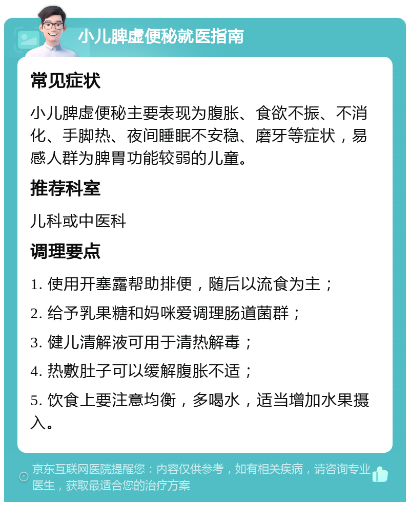 小儿脾虚便秘就医指南 常见症状 小儿脾虚便秘主要表现为腹胀、食欲不振、不消化、手脚热、夜间睡眠不安稳、磨牙等症状，易感人群为脾胃功能较弱的儿童。 推荐科室 儿科或中医科 调理要点 1. 使用开塞露帮助排便，随后以流食为主； 2. 给予乳果糖和妈咪爱调理肠道菌群； 3. 健儿清解液可用于清热解毒； 4. 热敷肚子可以缓解腹胀不适； 5. 饮食上要注意均衡，多喝水，适当增加水果摄入。