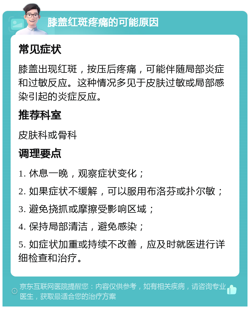 膝盖红斑疼痛的可能原因 常见症状 膝盖出现红斑，按压后疼痛，可能伴随局部炎症和过敏反应。这种情况多见于皮肤过敏或局部感染引起的炎症反应。 推荐科室 皮肤科或骨科 调理要点 1. 休息一晚，观察症状变化； 2. 如果症状不缓解，可以服用布洛芬或扑尔敏； 3. 避免挠抓或摩擦受影响区域； 4. 保持局部清洁，避免感染； 5. 如症状加重或持续不改善，应及时就医进行详细检查和治疗。