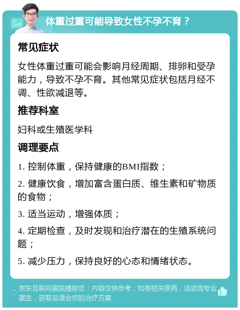 体重过重可能导致女性不孕不育？ 常见症状 女性体重过重可能会影响月经周期、排卵和受孕能力，导致不孕不育。其他常见症状包括月经不调、性欲减退等。 推荐科室 妇科或生殖医学科 调理要点 1. 控制体重，保持健康的BMI指数； 2. 健康饮食，增加富含蛋白质、维生素和矿物质的食物； 3. 适当运动，增强体质； 4. 定期检查，及时发现和治疗潜在的生殖系统问题； 5. 减少压力，保持良好的心态和情绪状态。