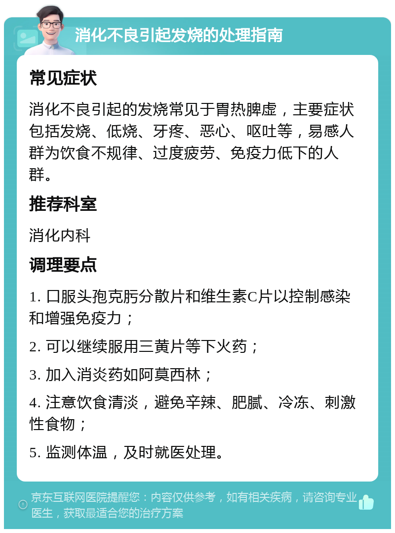 消化不良引起发烧的处理指南 常见症状 消化不良引起的发烧常见于胃热脾虚，主要症状包括发烧、低烧、牙疼、恶心、呕吐等，易感人群为饮食不规律、过度疲劳、免疫力低下的人群。 推荐科室 消化内科 调理要点 1. 口服头孢克肟分散片和维生素C片以控制感染和增强免疫力； 2. 可以继续服用三黄片等下火药； 3. 加入消炎药如阿莫西林； 4. 注意饮食清淡，避免辛辣、肥腻、冷冻、刺激性食物； 5. 监测体温，及时就医处理。