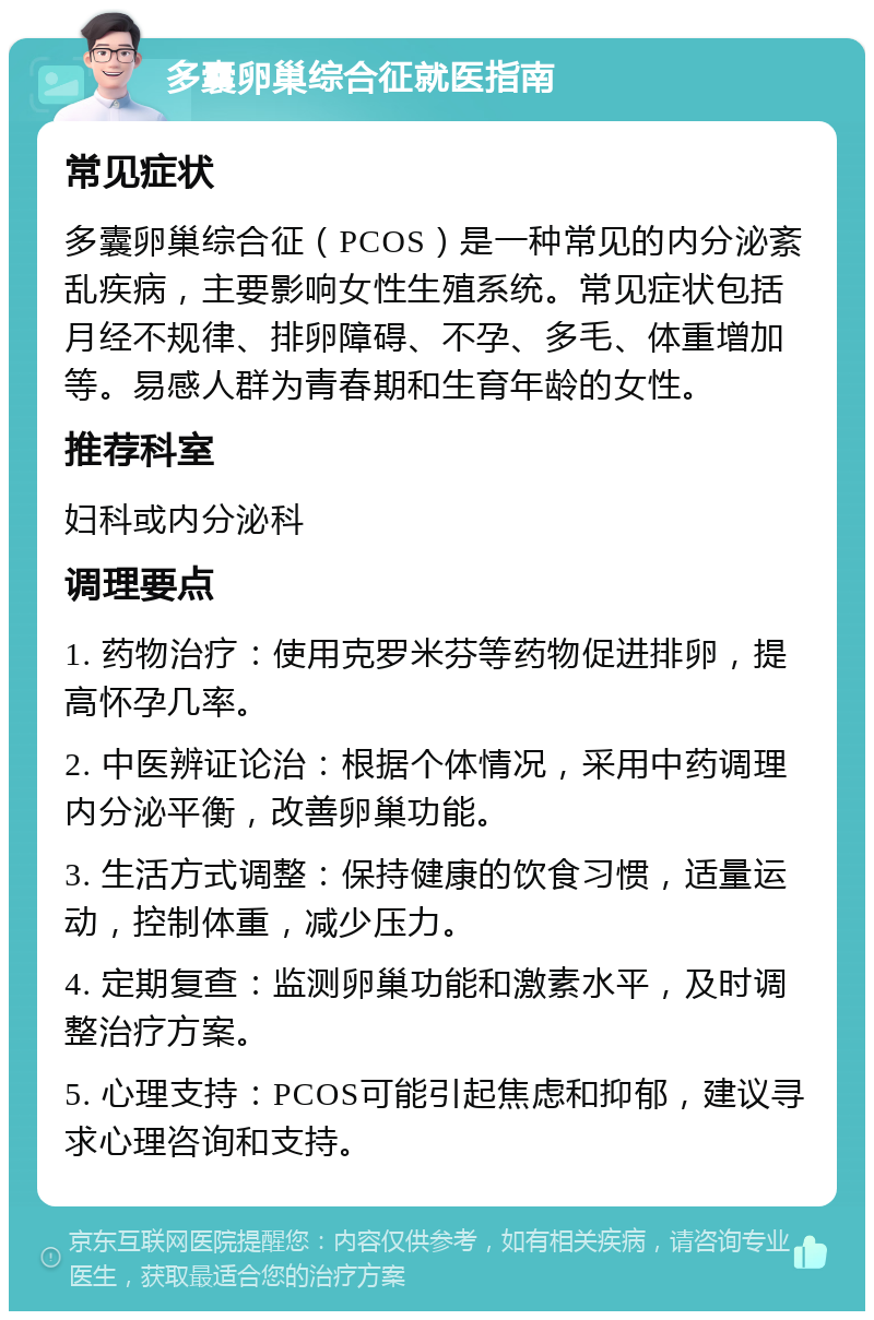 多囊卵巢综合征就医指南 常见症状 多囊卵巢综合征（PCOS）是一种常见的内分泌紊乱疾病，主要影响女性生殖系统。常见症状包括月经不规律、排卵障碍、不孕、多毛、体重增加等。易感人群为青春期和生育年龄的女性。 推荐科室 妇科或内分泌科 调理要点 1. 药物治疗：使用克罗米芬等药物促进排卵，提高怀孕几率。 2. 中医辨证论治：根据个体情况，采用中药调理内分泌平衡，改善卵巢功能。 3. 生活方式调整：保持健康的饮食习惯，适量运动，控制体重，减少压力。 4. 定期复查：监测卵巢功能和激素水平，及时调整治疗方案。 5. 心理支持：PCOS可能引起焦虑和抑郁，建议寻求心理咨询和支持。