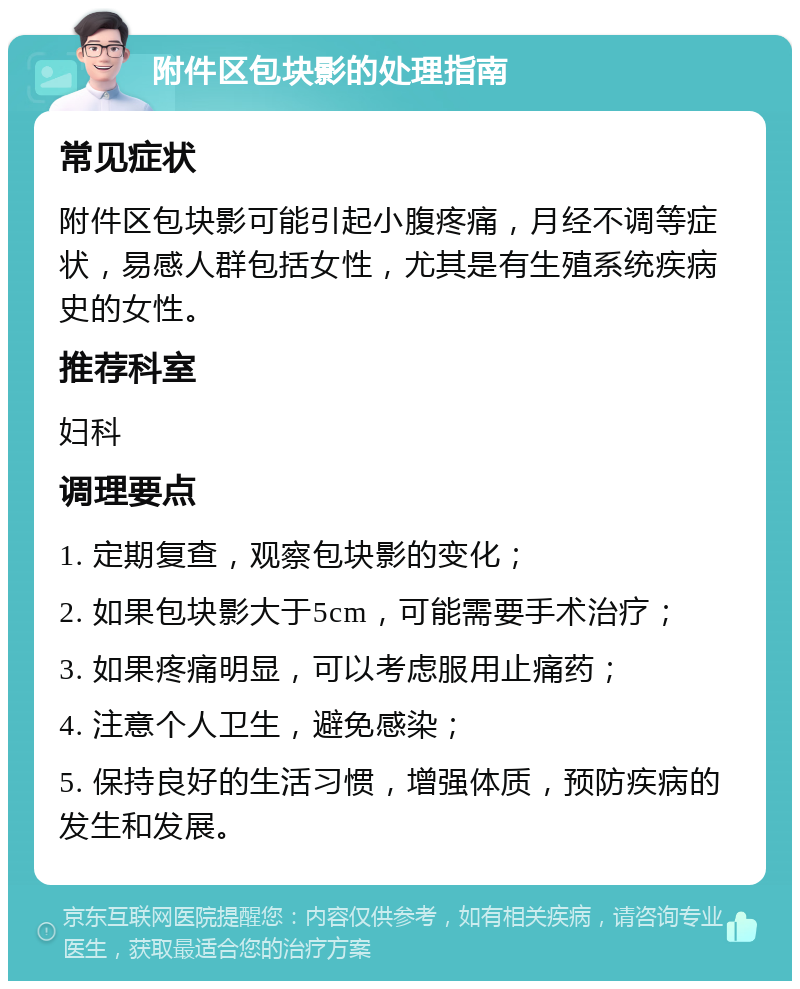 附件区包块影的处理指南 常见症状 附件区包块影可能引起小腹疼痛，月经不调等症状，易感人群包括女性，尤其是有生殖系统疾病史的女性。 推荐科室 妇科 调理要点 1. 定期复查，观察包块影的变化； 2. 如果包块影大于5cm，可能需要手术治疗； 3. 如果疼痛明显，可以考虑服用止痛药； 4. 注意个人卫生，避免感染； 5. 保持良好的生活习惯，增强体质，预防疾病的发生和发展。