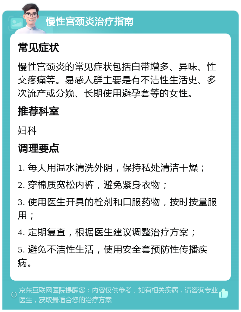 慢性宫颈炎治疗指南 常见症状 慢性宫颈炎的常见症状包括白带增多、异味、性交疼痛等。易感人群主要是有不洁性生活史、多次流产或分娩、长期使用避孕套等的女性。 推荐科室 妇科 调理要点 1. 每天用温水清洗外阴，保持私处清洁干燥； 2. 穿棉质宽松内裤，避免紧身衣物； 3. 使用医生开具的栓剂和口服药物，按时按量服用； 4. 定期复查，根据医生建议调整治疗方案； 5. 避免不洁性生活，使用安全套预防性传播疾病。