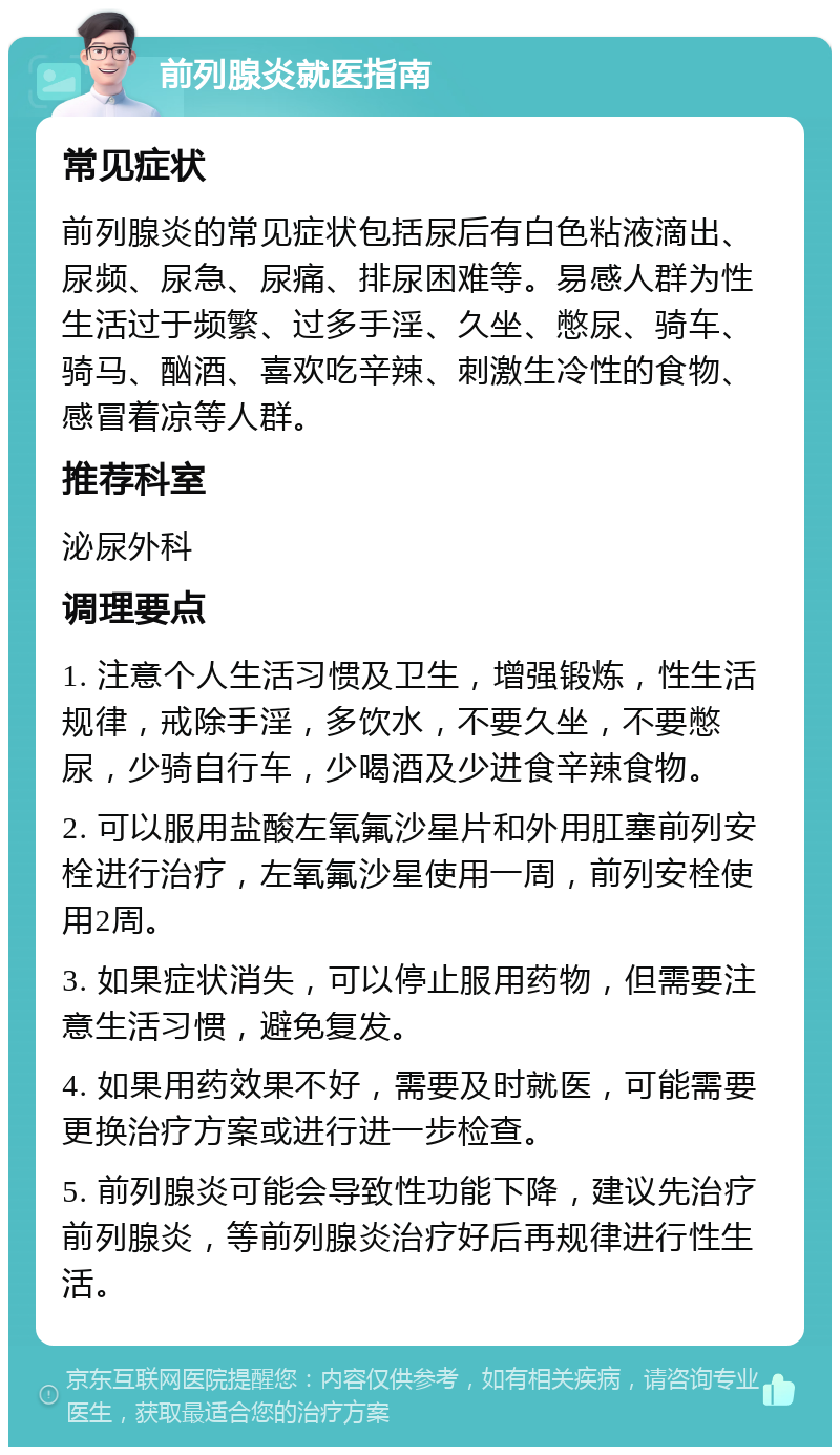 前列腺炎就医指南 常见症状 前列腺炎的常见症状包括尿后有白色粘液滴出、尿频、尿急、尿痛、排尿困难等。易感人群为性生活过于频繁、过多手淫、久坐、憋尿、骑车、骑马、酗酒、喜欢吃辛辣、刺激生冷性的食物、感冒着凉等人群。 推荐科室 泌尿外科 调理要点 1. 注意个人生活习惯及卫生，增强锻炼，性生活规律，戒除手淫，多饮水，不要久坐，不要憋尿，少骑自行车，少喝酒及少进食辛辣食物。 2. 可以服用盐酸左氧氟沙星片和外用肛塞前列安栓进行治疗，左氧氟沙星使用一周，前列安栓使用2周。 3. 如果症状消失，可以停止服用药物，但需要注意生活习惯，避免复发。 4. 如果用药效果不好，需要及时就医，可能需要更换治疗方案或进行进一步检查。 5. 前列腺炎可能会导致性功能下降，建议先治疗前列腺炎，等前列腺炎治疗好后再规律进行性生活。