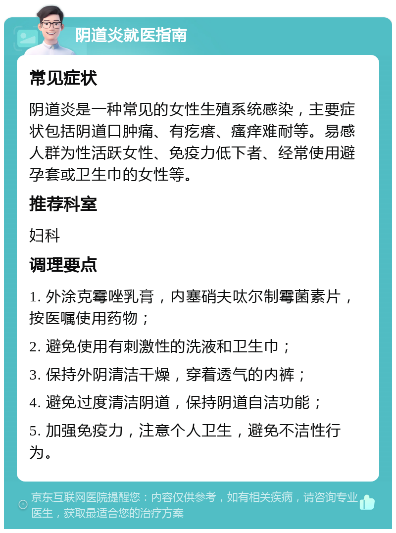 阴道炎就医指南 常见症状 阴道炎是一种常见的女性生殖系统感染，主要症状包括阴道口肿痛、有疙瘩、瘙痒难耐等。易感人群为性活跃女性、免疫力低下者、经常使用避孕套或卫生巾的女性等。 推荐科室 妇科 调理要点 1. 外涂克霉唑乳膏，内塞硝夫呔尔制霉菌素片，按医嘱使用药物； 2. 避免使用有刺激性的洗液和卫生巾； 3. 保持外阴清洁干燥，穿着透气的内裤； 4. 避免过度清洁阴道，保持阴道自洁功能； 5. 加强免疫力，注意个人卫生，避免不洁性行为。