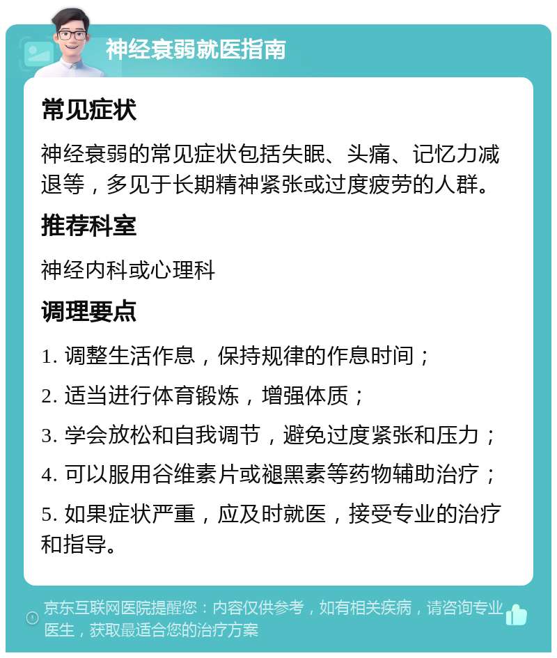 神经衰弱就医指南 常见症状 神经衰弱的常见症状包括失眠、头痛、记忆力减退等，多见于长期精神紧张或过度疲劳的人群。 推荐科室 神经内科或心理科 调理要点 1. 调整生活作息，保持规律的作息时间； 2. 适当进行体育锻炼，增强体质； 3. 学会放松和自我调节，避免过度紧张和压力； 4. 可以服用谷维素片或褪黑素等药物辅助治疗； 5. 如果症状严重，应及时就医，接受专业的治疗和指导。