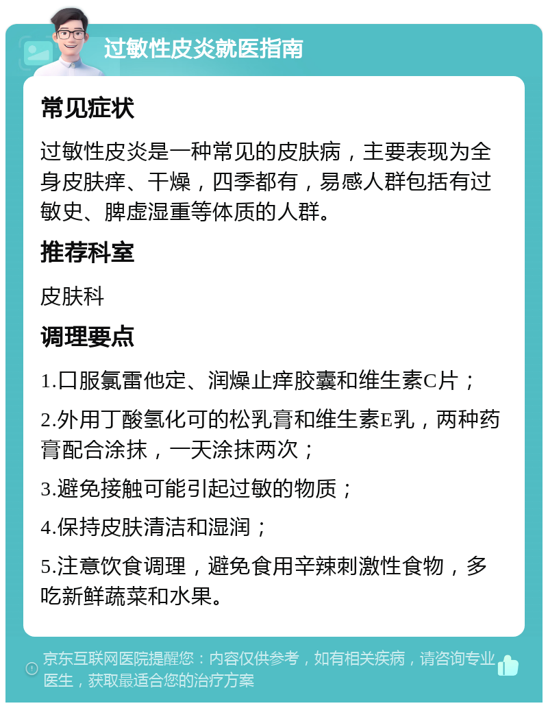 过敏性皮炎就医指南 常见症状 过敏性皮炎是一种常见的皮肤病，主要表现为全身皮肤痒、干燥，四季都有，易感人群包括有过敏史、脾虚湿重等体质的人群。 推荐科室 皮肤科 调理要点 1.口服氯雷他定、润燥止痒胶囊和维生素C片； 2.外用丁酸氢化可的松乳膏和维生素E乳，两种药膏配合涂抹，一天涂抹两次； 3.避免接触可能引起过敏的物质； 4.保持皮肤清洁和湿润； 5.注意饮食调理，避免食用辛辣刺激性食物，多吃新鲜蔬菜和水果。