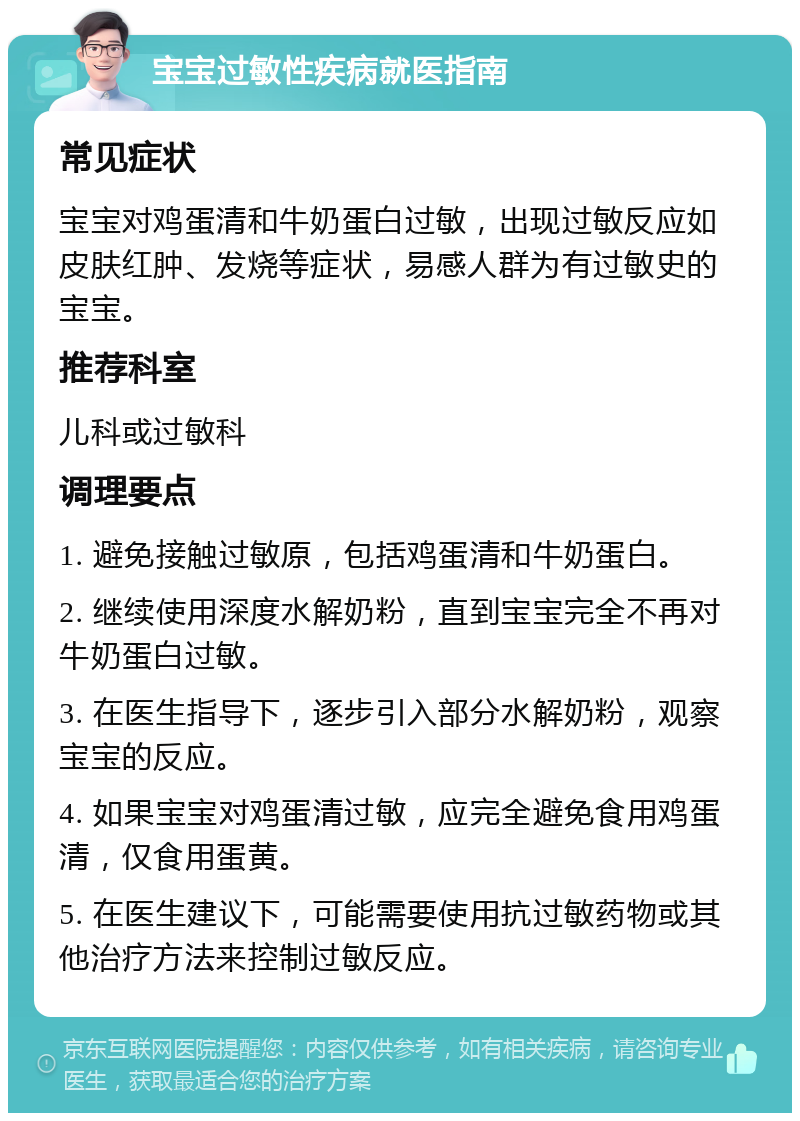 宝宝过敏性疾病就医指南 常见症状 宝宝对鸡蛋清和牛奶蛋白过敏，出现过敏反应如皮肤红肿、发烧等症状，易感人群为有过敏史的宝宝。 推荐科室 儿科或过敏科 调理要点 1. 避免接触过敏原，包括鸡蛋清和牛奶蛋白。 2. 继续使用深度水解奶粉，直到宝宝完全不再对牛奶蛋白过敏。 3. 在医生指导下，逐步引入部分水解奶粉，观察宝宝的反应。 4. 如果宝宝对鸡蛋清过敏，应完全避免食用鸡蛋清，仅食用蛋黄。 5. 在医生建议下，可能需要使用抗过敏药物或其他治疗方法来控制过敏反应。