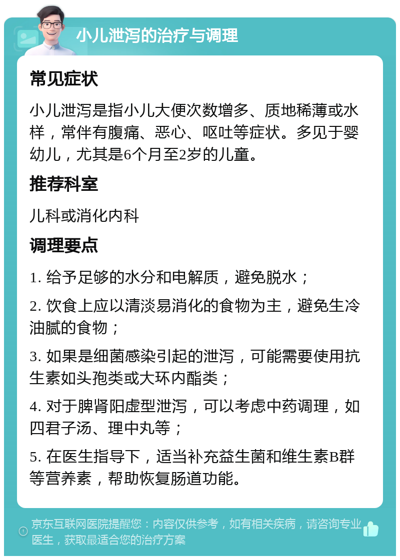 小儿泄泻的治疗与调理 常见症状 小儿泄泻是指小儿大便次数增多、质地稀薄或水样，常伴有腹痛、恶心、呕吐等症状。多见于婴幼儿，尤其是6个月至2岁的儿童。 推荐科室 儿科或消化内科 调理要点 1. 给予足够的水分和电解质，避免脱水； 2. 饮食上应以清淡易消化的食物为主，避免生冷油腻的食物； 3. 如果是细菌感染引起的泄泻，可能需要使用抗生素如头孢类或大环内酯类； 4. 对于脾肾阳虚型泄泻，可以考虑中药调理，如四君子汤、理中丸等； 5. 在医生指导下，适当补充益生菌和维生素B群等营养素，帮助恢复肠道功能。