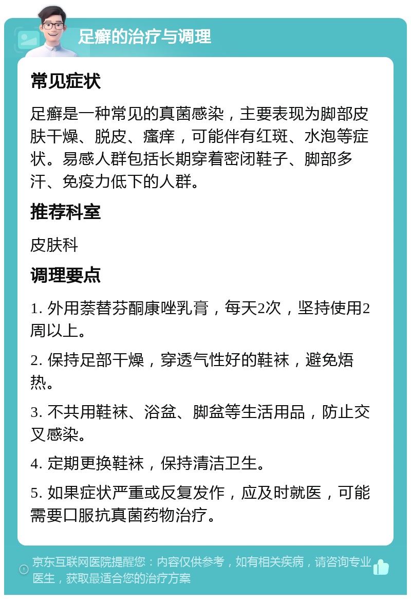 足癣的治疗与调理 常见症状 足癣是一种常见的真菌感染，主要表现为脚部皮肤干燥、脱皮、瘙痒，可能伴有红斑、水泡等症状。易感人群包括长期穿着密闭鞋子、脚部多汗、免疫力低下的人群。 推荐科室 皮肤科 调理要点 1. 外用萘替芬酮康唑乳膏，每天2次，坚持使用2周以上。 2. 保持足部干燥，穿透气性好的鞋袜，避免焐热。 3. 不共用鞋袜、浴盆、脚盆等生活用品，防止交叉感染。 4. 定期更换鞋袜，保持清洁卫生。 5. 如果症状严重或反复发作，应及时就医，可能需要口服抗真菌药物治疗。