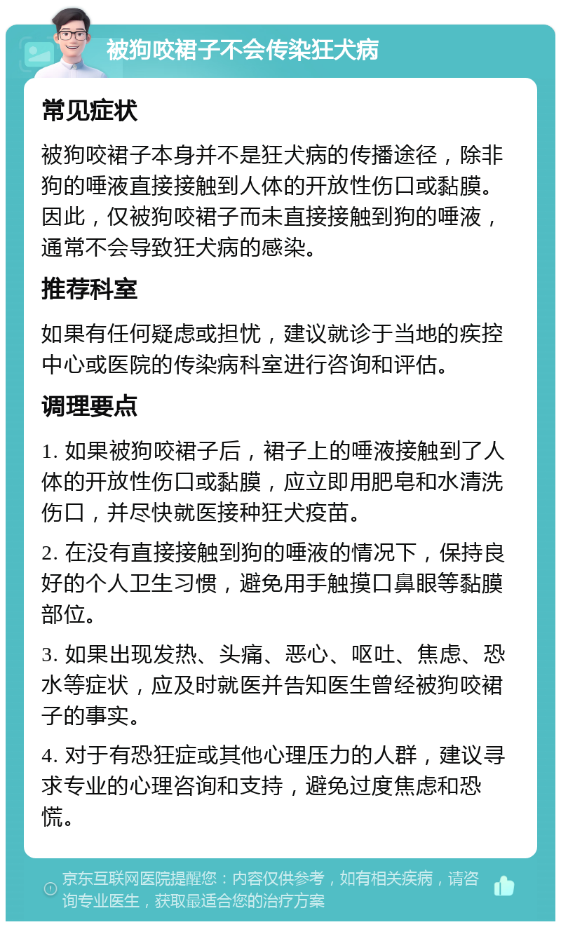 被狗咬裙子不会传染狂犬病 常见症状 被狗咬裙子本身并不是狂犬病的传播途径，除非狗的唾液直接接触到人体的开放性伤口或黏膜。因此，仅被狗咬裙子而未直接接触到狗的唾液，通常不会导致狂犬病的感染。 推荐科室 如果有任何疑虑或担忧，建议就诊于当地的疾控中心或医院的传染病科室进行咨询和评估。 调理要点 1. 如果被狗咬裙子后，裙子上的唾液接触到了人体的开放性伤口或黏膜，应立即用肥皂和水清洗伤口，并尽快就医接种狂犬疫苗。 2. 在没有直接接触到狗的唾液的情况下，保持良好的个人卫生习惯，避免用手触摸口鼻眼等黏膜部位。 3. 如果出现发热、头痛、恶心、呕吐、焦虑、恐水等症状，应及时就医并告知医生曾经被狗咬裙子的事实。 4. 对于有恐狂症或其他心理压力的人群，建议寻求专业的心理咨询和支持，避免过度焦虑和恐慌。