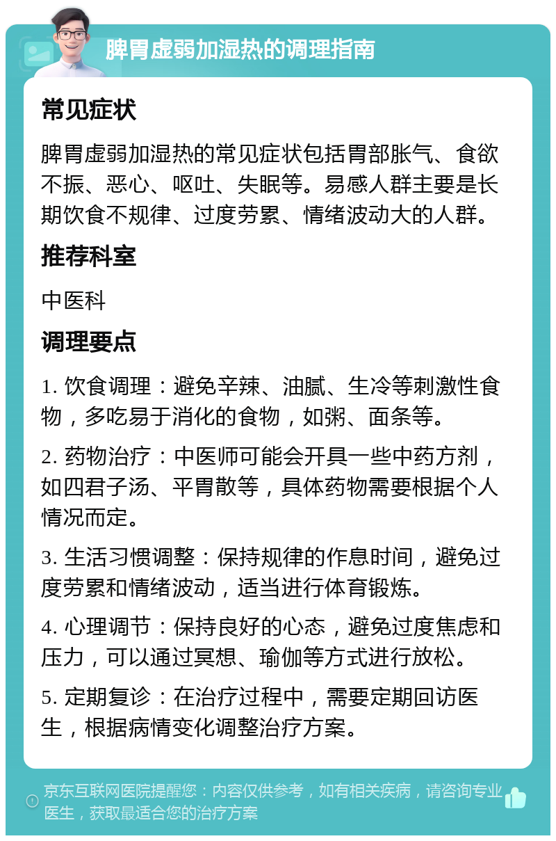 脾胃虚弱加湿热的调理指南 常见症状 脾胃虚弱加湿热的常见症状包括胃部胀气、食欲不振、恶心、呕吐、失眠等。易感人群主要是长期饮食不规律、过度劳累、情绪波动大的人群。 推荐科室 中医科 调理要点 1. 饮食调理：避免辛辣、油腻、生冷等刺激性食物，多吃易于消化的食物，如粥、面条等。 2. 药物治疗：中医师可能会开具一些中药方剂，如四君子汤、平胃散等，具体药物需要根据个人情况而定。 3. 生活习惯调整：保持规律的作息时间，避免过度劳累和情绪波动，适当进行体育锻炼。 4. 心理调节：保持良好的心态，避免过度焦虑和压力，可以通过冥想、瑜伽等方式进行放松。 5. 定期复诊：在治疗过程中，需要定期回访医生，根据病情变化调整治疗方案。