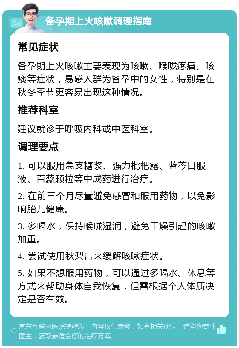 备孕期上火咳嗽调理指南 常见症状 备孕期上火咳嗽主要表现为咳嗽、喉咙疼痛、咳痰等症状，易感人群为备孕中的女性，特别是在秋冬季节更容易出现这种情况。 推荐科室 建议就诊于呼吸内科或中医科室。 调理要点 1. 可以服用急支糖浆、强力枇杷露、蓝芩口服液、百蕊颗粒等中成药进行治疗。 2. 在前三个月尽量避免感冒和服用药物，以免影响胎儿健康。 3. 多喝水，保持喉咙湿润，避免干燥引起的咳嗽加重。 4. 尝试使用秋梨膏来缓解咳嗽症状。 5. 如果不想服用药物，可以通过多喝水、休息等方式来帮助身体自我恢复，但需根据个人体质决定是否有效。