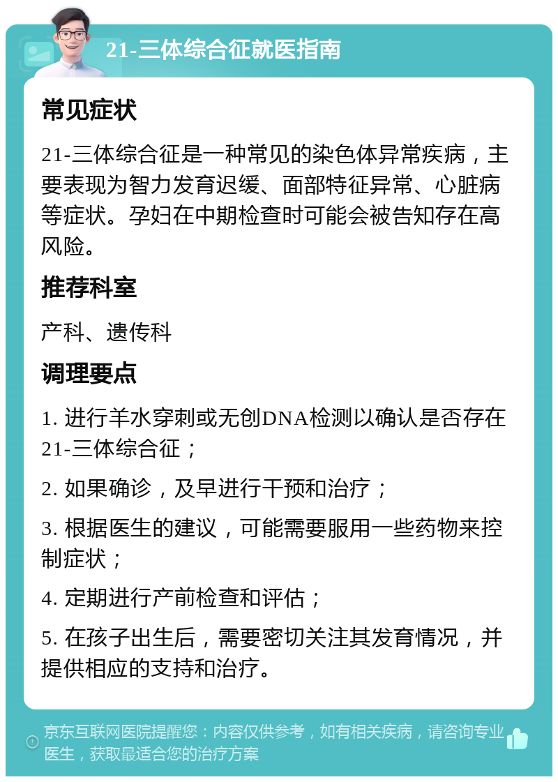 21-三体综合征就医指南 常见症状 21-三体综合征是一种常见的染色体异常疾病，主要表现为智力发育迟缓、面部特征异常、心脏病等症状。孕妇在中期检查时可能会被告知存在高风险。 推荐科室 产科、遗传科 调理要点 1. 进行羊水穿刺或无创DNA检测以确认是否存在21-三体综合征； 2. 如果确诊，及早进行干预和治疗； 3. 根据医生的建议，可能需要服用一些药物来控制症状； 4. 定期进行产前检查和评估； 5. 在孩子出生后，需要密切关注其发育情况，并提供相应的支持和治疗。