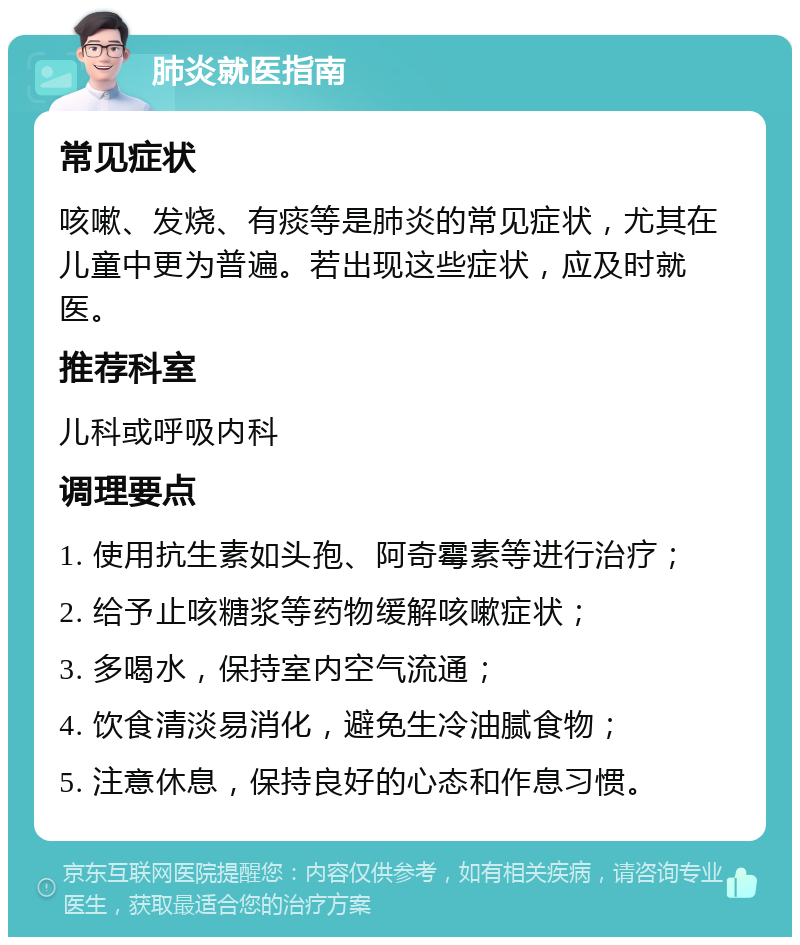 肺炎就医指南 常见症状 咳嗽、发烧、有痰等是肺炎的常见症状，尤其在儿童中更为普遍。若出现这些症状，应及时就医。 推荐科室 儿科或呼吸内科 调理要点 1. 使用抗生素如头孢、阿奇霉素等进行治疗； 2. 给予止咳糖浆等药物缓解咳嗽症状； 3. 多喝水，保持室内空气流通； 4. 饮食清淡易消化，避免生冷油腻食物； 5. 注意休息，保持良好的心态和作息习惯。