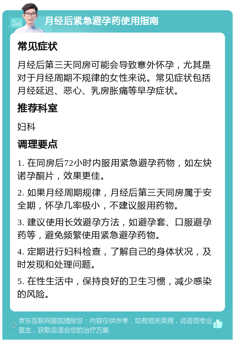 月经后紧急避孕药使用指南 常见症状 月经后第三天同房可能会导致意外怀孕，尤其是对于月经周期不规律的女性来说。常见症状包括月经延迟、恶心、乳房胀痛等早孕症状。 推荐科室 妇科 调理要点 1. 在同房后72小时内服用紧急避孕药物，如左炔诺孕酮片，效果更佳。 2. 如果月经周期规律，月经后第三天同房属于安全期，怀孕几率极小，不建议服用药物。 3. 建议使用长效避孕方法，如避孕套、口服避孕药等，避免频繁使用紧急避孕药物。 4. 定期进行妇科检查，了解自己的身体状况，及时发现和处理问题。 5. 在性生活中，保持良好的卫生习惯，减少感染的风险。