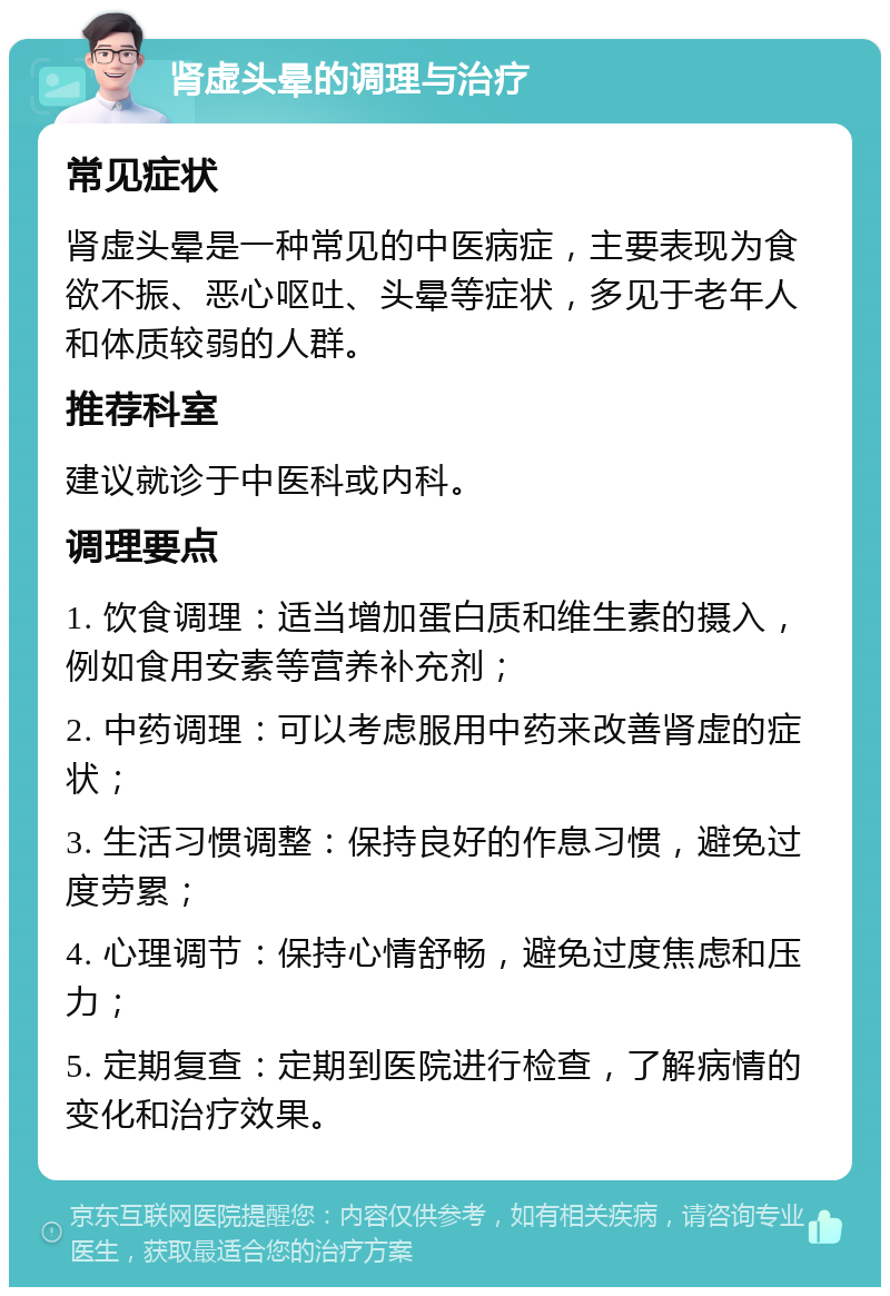 肾虚头晕的调理与治疗 常见症状 肾虚头晕是一种常见的中医病症，主要表现为食欲不振、恶心呕吐、头晕等症状，多见于老年人和体质较弱的人群。 推荐科室 建议就诊于中医科或内科。 调理要点 1. 饮食调理：适当增加蛋白质和维生素的摄入，例如食用安素等营养补充剂； 2. 中药调理：可以考虑服用中药来改善肾虚的症状； 3. 生活习惯调整：保持良好的作息习惯，避免过度劳累； 4. 心理调节：保持心情舒畅，避免过度焦虑和压力； 5. 定期复查：定期到医院进行检查，了解病情的变化和治疗效果。