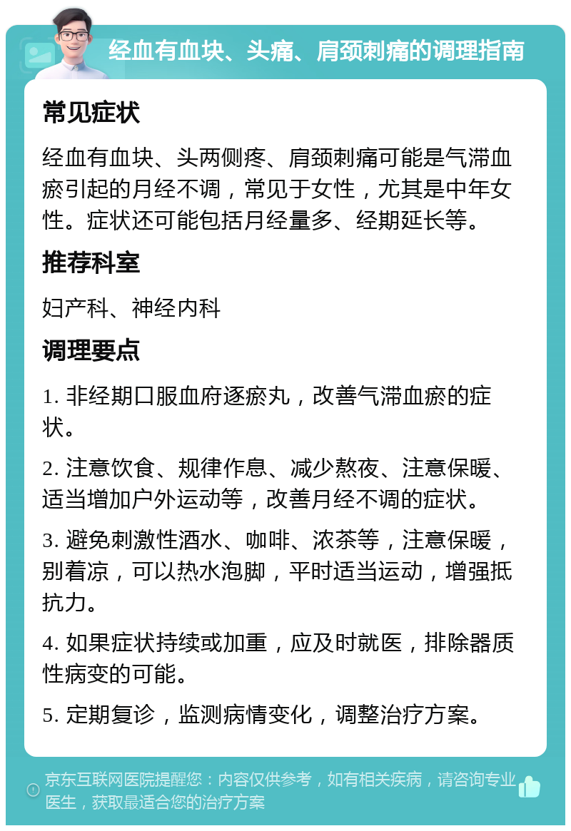 经血有血块、头痛、肩颈刺痛的调理指南 常见症状 经血有血块、头两侧疼、肩颈刺痛可能是气滞血瘀引起的月经不调，常见于女性，尤其是中年女性。症状还可能包括月经量多、经期延长等。 推荐科室 妇产科、神经内科 调理要点 1. 非经期口服血府逐瘀丸，改善气滞血瘀的症状。 2. 注意饮食、规律作息、减少熬夜、注意保暖、适当增加户外运动等，改善月经不调的症状。 3. 避免刺激性酒水、咖啡、浓茶等，注意保暖，别着凉，可以热水泡脚，平时适当运动，增强抵抗力。 4. 如果症状持续或加重，应及时就医，排除器质性病变的可能。 5. 定期复诊，监测病情变化，调整治疗方案。