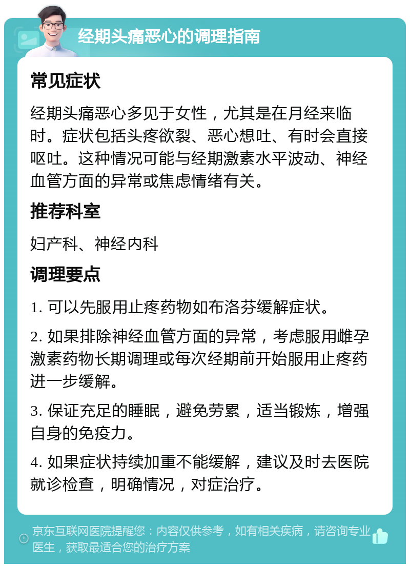 经期头痛恶心的调理指南 常见症状 经期头痛恶心多见于女性，尤其是在月经来临时。症状包括头疼欲裂、恶心想吐、有时会直接呕吐。这种情况可能与经期激素水平波动、神经血管方面的异常或焦虑情绪有关。 推荐科室 妇产科、神经内科 调理要点 1. 可以先服用止疼药物如布洛芬缓解症状。 2. 如果排除神经血管方面的异常，考虑服用雌孕激素药物长期调理或每次经期前开始服用止疼药进一步缓解。 3. 保证充足的睡眠，避免劳累，适当锻炼，增强自身的免疫力。 4. 如果症状持续加重不能缓解，建议及时去医院就诊检查，明确情况，对症治疗。