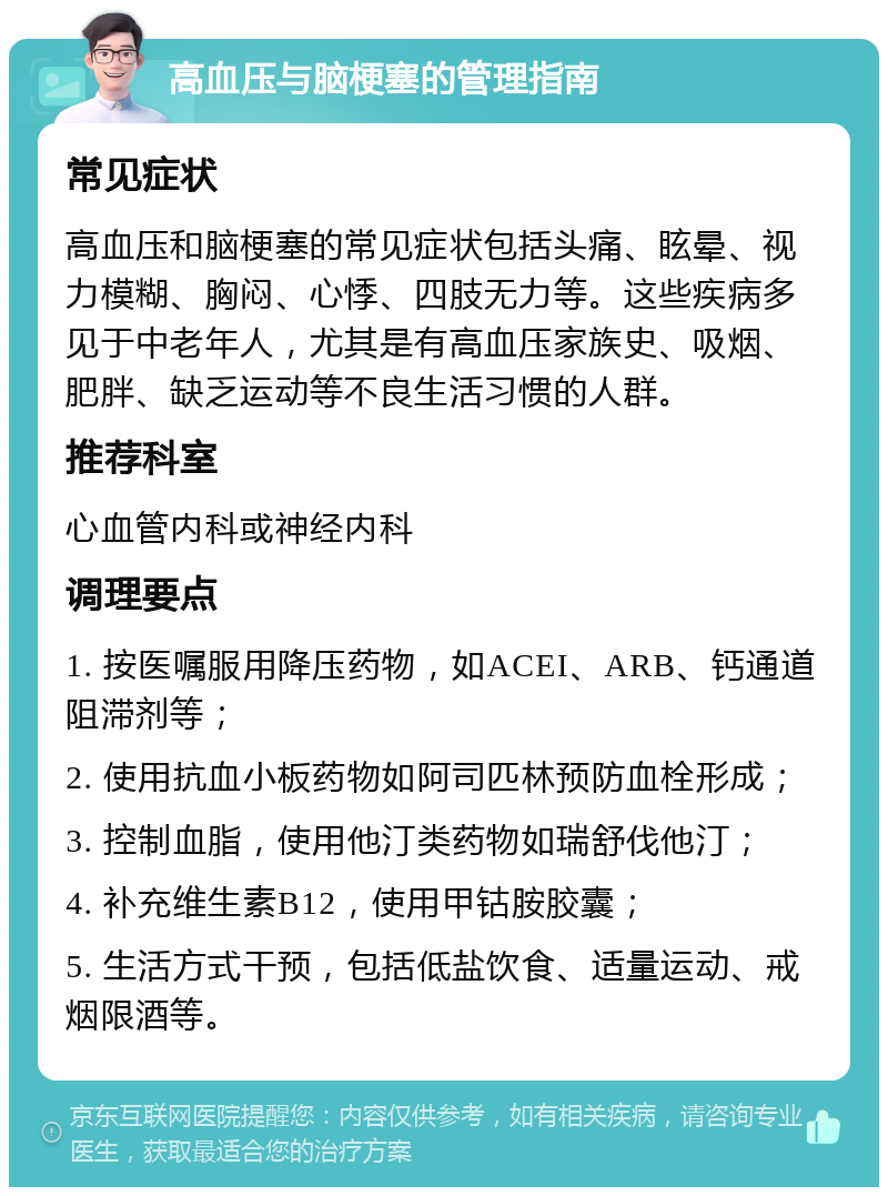 高血压与脑梗塞的管理指南 常见症状 高血压和脑梗塞的常见症状包括头痛、眩晕、视力模糊、胸闷、心悸、四肢无力等。这些疾病多见于中老年人，尤其是有高血压家族史、吸烟、肥胖、缺乏运动等不良生活习惯的人群。 推荐科室 心血管内科或神经内科 调理要点 1. 按医嘱服用降压药物，如ACEI、ARB、钙通道阻滞剂等； 2. 使用抗血小板药物如阿司匹林预防血栓形成； 3. 控制血脂，使用他汀类药物如瑞舒伐他汀； 4. 补充维生素B12，使用甲钴胺胶囊； 5. 生活方式干预，包括低盐饮食、适量运动、戒烟限酒等。