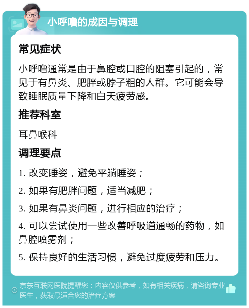 小呼噜的成因与调理 常见症状 小呼噜通常是由于鼻腔或口腔的阻塞引起的，常见于有鼻炎、肥胖或脖子粗的人群。它可能会导致睡眠质量下降和白天疲劳感。 推荐科室 耳鼻喉科 调理要点 1. 改变睡姿，避免平躺睡姿； 2. 如果有肥胖问题，适当减肥； 3. 如果有鼻炎问题，进行相应的治疗； 4. 可以尝试使用一些改善呼吸道通畅的药物，如鼻腔喷雾剂； 5. 保持良好的生活习惯，避免过度疲劳和压力。