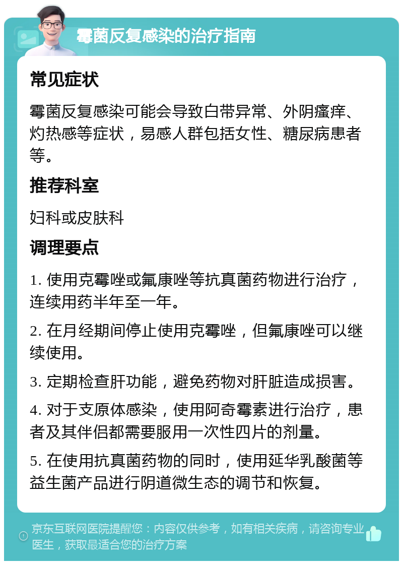 霉菌反复感染的治疗指南 常见症状 霉菌反复感染可能会导致白带异常、外阴瘙痒、灼热感等症状，易感人群包括女性、糖尿病患者等。 推荐科室 妇科或皮肤科 调理要点 1. 使用克霉唑或氟康唑等抗真菌药物进行治疗，连续用药半年至一年。 2. 在月经期间停止使用克霉唑，但氟康唑可以继续使用。 3. 定期检查肝功能，避免药物对肝脏造成损害。 4. 对于支原体感染，使用阿奇霉素进行治疗，患者及其伴侣都需要服用一次性四片的剂量。 5. 在使用抗真菌药物的同时，使用延华乳酸菌等益生菌产品进行阴道微生态的调节和恢复。