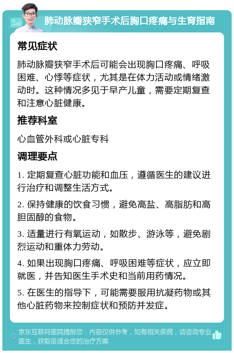 肺动脉瓣狭窄手术后胸口疼痛与生育指南 常见症状 肺动脉瓣狭窄手术后可能会出现胸口疼痛、呼吸困难、心悸等症状，尤其是在体力活动或情绪激动时。这种情况多见于早产儿童，需要定期复查和注意心脏健康。 推荐科室 心血管外科或心脏专科 调理要点 1. 定期复查心脏功能和血压，遵循医生的建议进行治疗和调整生活方式。 2. 保持健康的饮食习惯，避免高盐、高脂肪和高胆固醇的食物。 3. 适量进行有氧运动，如散步、游泳等，避免剧烈运动和重体力劳动。 4. 如果出现胸口疼痛、呼吸困难等症状，应立即就医，并告知医生手术史和当前用药情况。 5. 在医生的指导下，可能需要服用抗凝药物或其他心脏药物来控制症状和预防并发症。