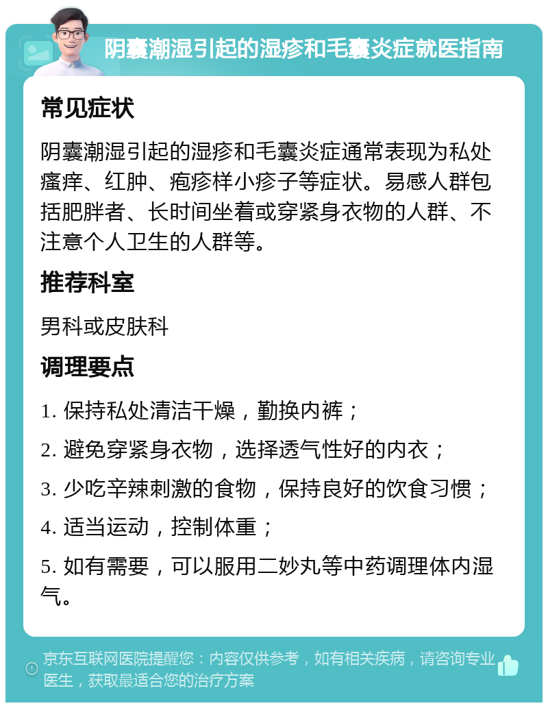 阴囊潮湿引起的湿疹和毛囊炎症就医指南 常见症状 阴囊潮湿引起的湿疹和毛囊炎症通常表现为私处瘙痒、红肿、疱疹样小疹子等症状。易感人群包括肥胖者、长时间坐着或穿紧身衣物的人群、不注意个人卫生的人群等。 推荐科室 男科或皮肤科 调理要点 1. 保持私处清洁干燥，勤换内裤； 2. 避免穿紧身衣物，选择透气性好的内衣； 3. 少吃辛辣刺激的食物，保持良好的饮食习惯； 4. 适当运动，控制体重； 5. 如有需要，可以服用二妙丸等中药调理体内湿气。