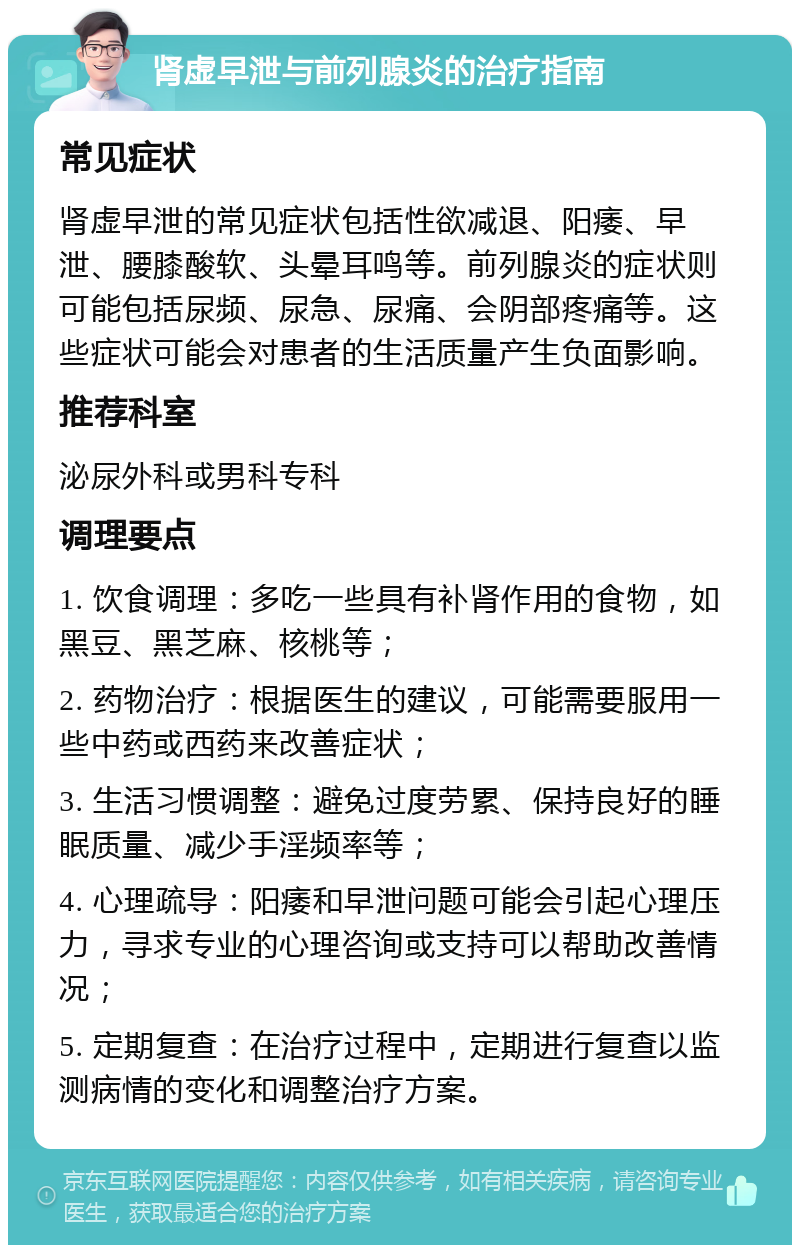 肾虚早泄与前列腺炎的治疗指南 常见症状 肾虚早泄的常见症状包括性欲减退、阳痿、早泄、腰膝酸软、头晕耳鸣等。前列腺炎的症状则可能包括尿频、尿急、尿痛、会阴部疼痛等。这些症状可能会对患者的生活质量产生负面影响。 推荐科室 泌尿外科或男科专科 调理要点 1. 饮食调理：多吃一些具有补肾作用的食物，如黑豆、黑芝麻、核桃等； 2. 药物治疗：根据医生的建议，可能需要服用一些中药或西药来改善症状； 3. 生活习惯调整：避免过度劳累、保持良好的睡眠质量、减少手淫频率等； 4. 心理疏导：阳痿和早泄问题可能会引起心理压力，寻求专业的心理咨询或支持可以帮助改善情况； 5. 定期复查：在治疗过程中，定期进行复查以监测病情的变化和调整治疗方案。