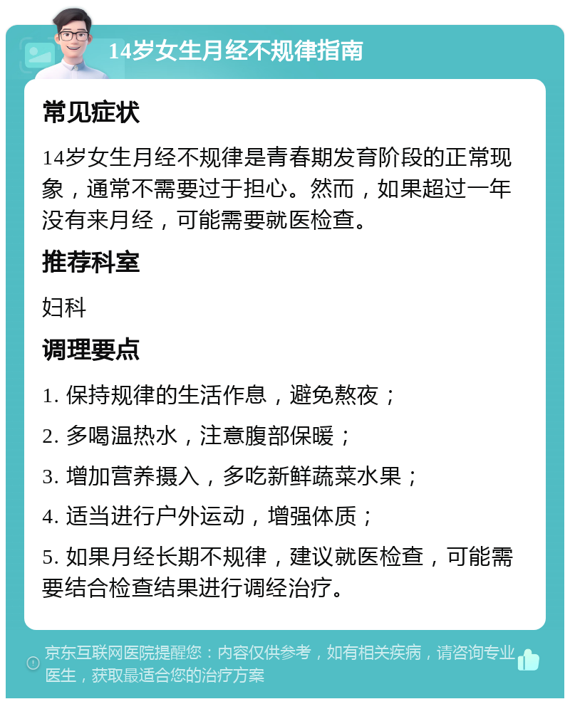 14岁女生月经不规律指南 常见症状 14岁女生月经不规律是青春期发育阶段的正常现象，通常不需要过于担心。然而，如果超过一年没有来月经，可能需要就医检查。 推荐科室 妇科 调理要点 1. 保持规律的生活作息，避免熬夜； 2. 多喝温热水，注意腹部保暖； 3. 增加营养摄入，多吃新鲜蔬菜水果； 4. 适当进行户外运动，增强体质； 5. 如果月经长期不规律，建议就医检查，可能需要结合检查结果进行调经治疗。