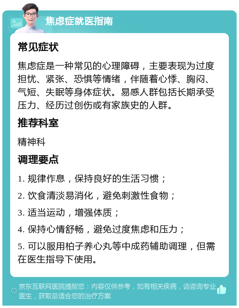 焦虑症就医指南 常见症状 焦虑症是一种常见的心理障碍，主要表现为过度担忧、紧张、恐惧等情绪，伴随着心悸、胸闷、气短、失眠等身体症状。易感人群包括长期承受压力、经历过创伤或有家族史的人群。 推荐科室 精神科 调理要点 1. 规律作息，保持良好的生活习惯； 2. 饮食清淡易消化，避免刺激性食物； 3. 适当运动，增强体质； 4. 保持心情舒畅，避免过度焦虑和压力； 5. 可以服用柏子养心丸等中成药辅助调理，但需在医生指导下使用。