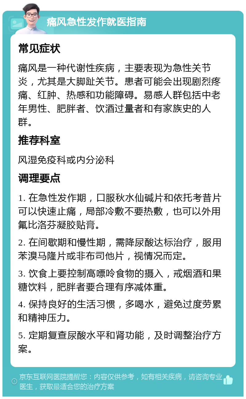 痛风急性发作就医指南 常见症状 痛风是一种代谢性疾病，主要表现为急性关节炎，尤其是大脚趾关节。患者可能会出现剧烈疼痛、红肿、热感和功能障碍。易感人群包括中老年男性、肥胖者、饮酒过量者和有家族史的人群。 推荐科室 风湿免疫科或内分泌科 调理要点 1. 在急性发作期，口服秋水仙碱片和依托考昔片可以快速止痛，局部冷敷不要热敷，也可以外用氟比洛芬凝胶贴膏。 2. 在间歇期和慢性期，需降尿酸达标治疗，服用苯溴马隆片或非布司他片，视情况而定。 3. 饮食上要控制高嘌呤食物的摄入，戒烟酒和果糖饮料，肥胖者要合理有序减体重。 4. 保持良好的生活习惯，多喝水，避免过度劳累和精神压力。 5. 定期复查尿酸水平和肾功能，及时调整治疗方案。