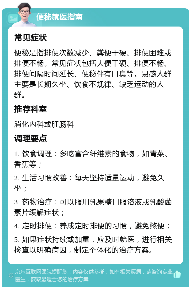 便秘就医指南 常见症状 便秘是指排便次数减少、粪便干硬、排便困难或排便不畅。常见症状包括大便干硬、排便不畅、排便间隔时间延长、便秘伴有口臭等。易感人群主要是长期久坐、饮食不规律、缺乏运动的人群。 推荐科室 消化内科或肛肠科 调理要点 1. 饮食调理：多吃富含纤维素的食物，如青菜、香蕉等； 2. 生活习惯改善：每天坚持适量运动，避免久坐； 3. 药物治疗：可以服用乳果糖口服溶液或乳酸菌素片缓解症状； 4. 定时排便：养成定时排便的习惯，避免憋便； 5. 如果症状持续或加重，应及时就医，进行相关检查以明确病因，制定个体化的治疗方案。