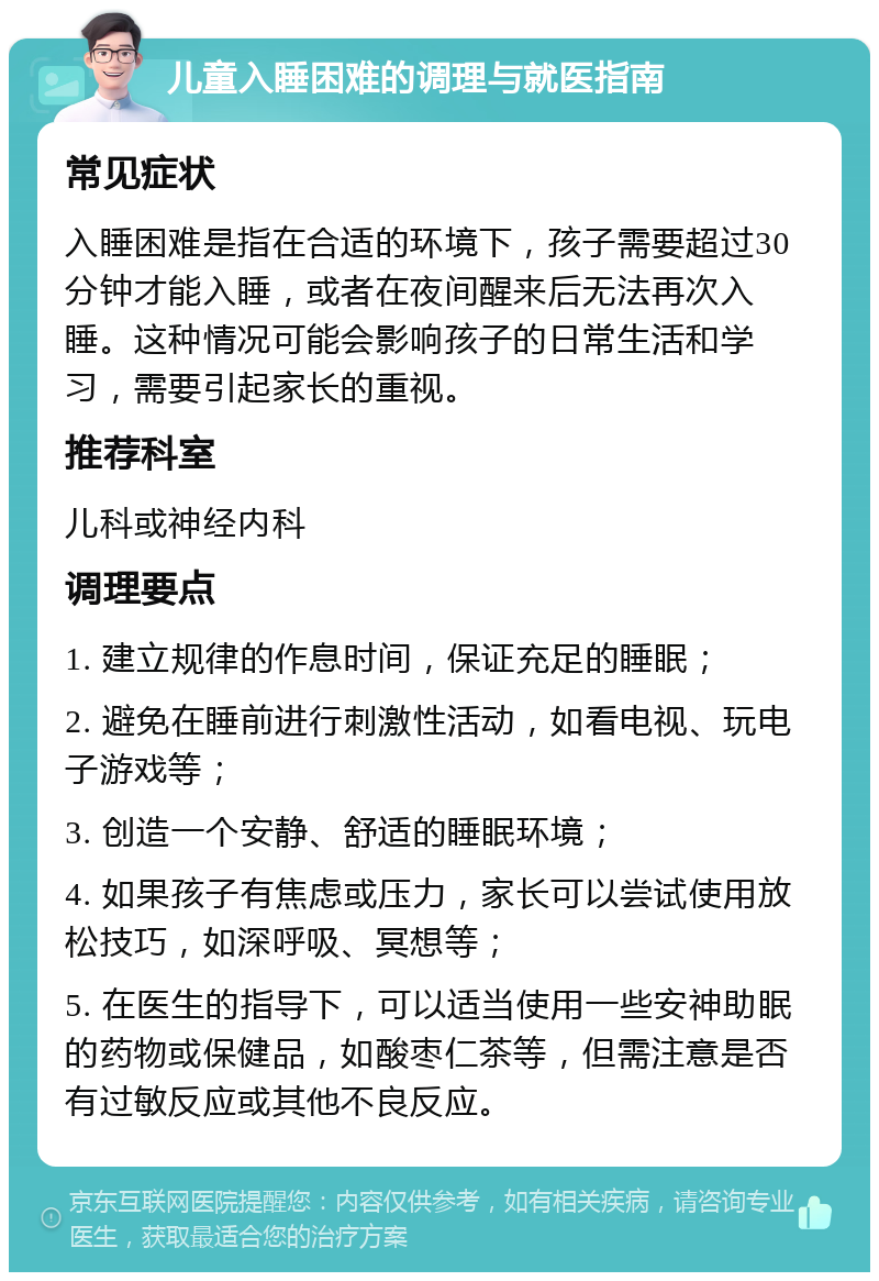 儿童入睡困难的调理与就医指南 常见症状 入睡困难是指在合适的环境下，孩子需要超过30分钟才能入睡，或者在夜间醒来后无法再次入睡。这种情况可能会影响孩子的日常生活和学习，需要引起家长的重视。 推荐科室 儿科或神经内科 调理要点 1. 建立规律的作息时间，保证充足的睡眠； 2. 避免在睡前进行刺激性活动，如看电视、玩电子游戏等； 3. 创造一个安静、舒适的睡眠环境； 4. 如果孩子有焦虑或压力，家长可以尝试使用放松技巧，如深呼吸、冥想等； 5. 在医生的指导下，可以适当使用一些安神助眠的药物或保健品，如酸枣仁茶等，但需注意是否有过敏反应或其他不良反应。