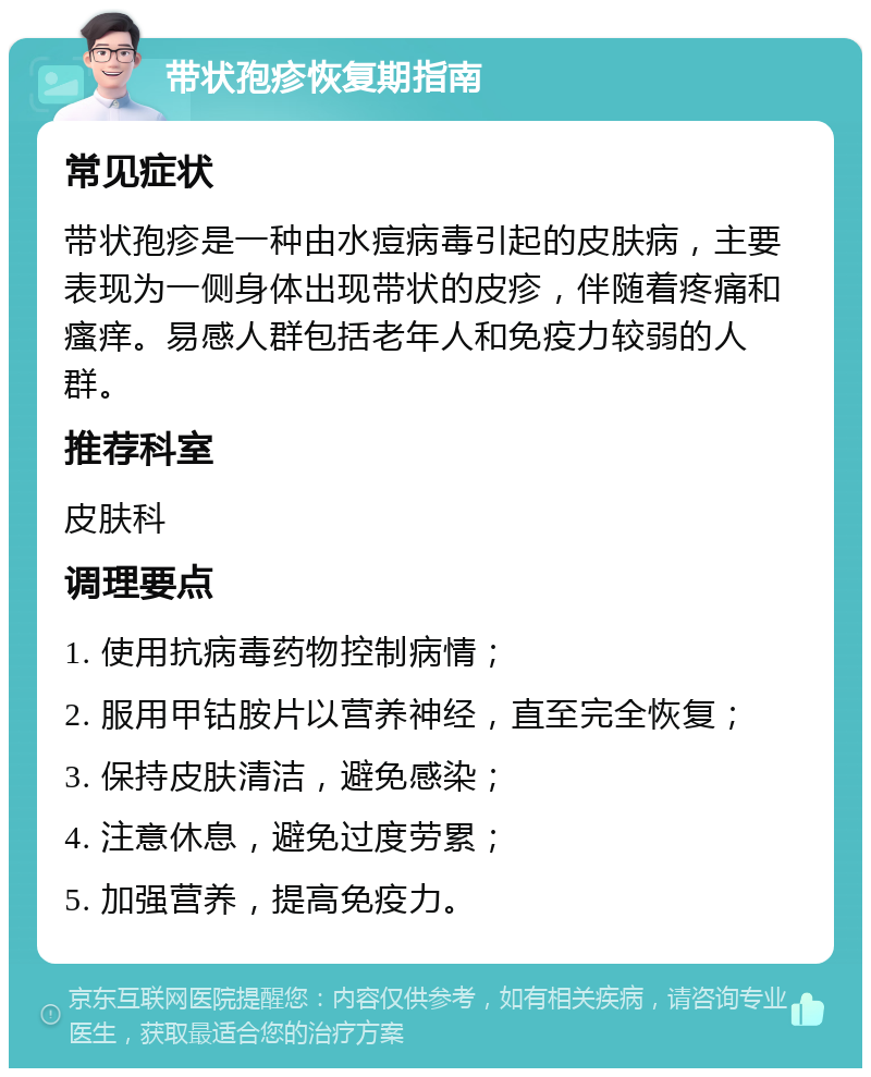 带状孢疹恢复期指南 常见症状 带状孢疹是一种由水痘病毒引起的皮肤病，主要表现为一侧身体出现带状的皮疹，伴随着疼痛和瘙痒。易感人群包括老年人和免疫力较弱的人群。 推荐科室 皮肤科 调理要点 1. 使用抗病毒药物控制病情； 2. 服用甲钴胺片以营养神经，直至完全恢复； 3. 保持皮肤清洁，避免感染； 4. 注意休息，避免过度劳累； 5. 加强营养，提高免疫力。