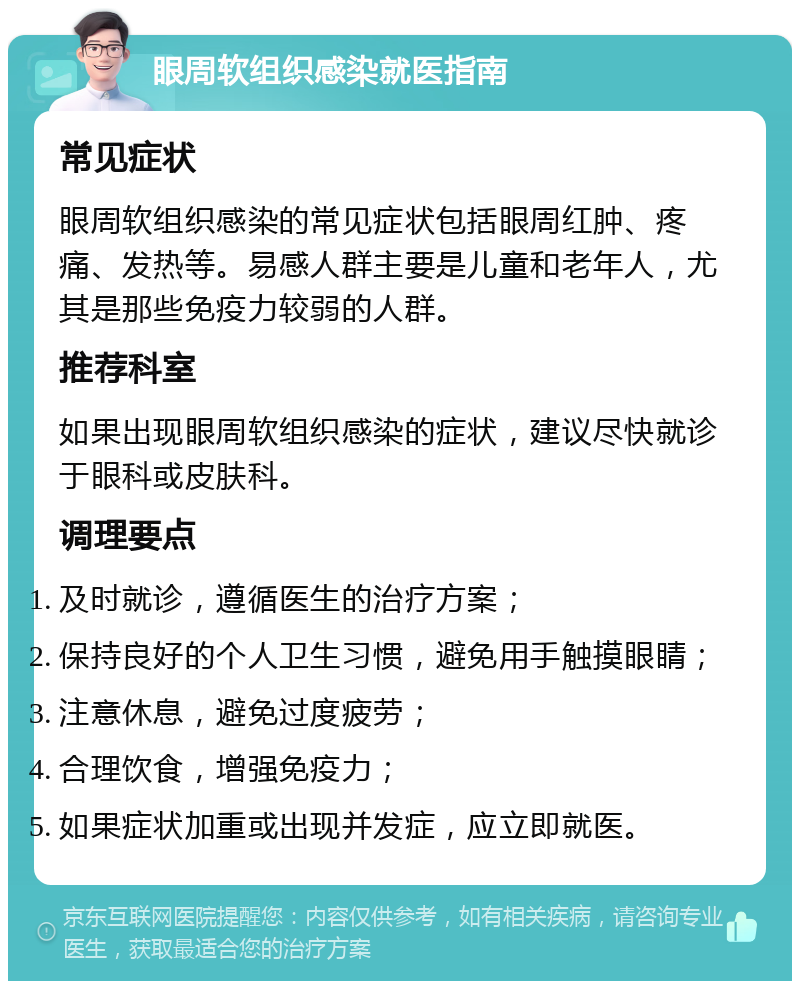 眼周软组织感染就医指南 常见症状 眼周软组织感染的常见症状包括眼周红肿、疼痛、发热等。易感人群主要是儿童和老年人，尤其是那些免疫力较弱的人群。 推荐科室 如果出现眼周软组织感染的症状，建议尽快就诊于眼科或皮肤科。 调理要点 及时就诊，遵循医生的治疗方案； 保持良好的个人卫生习惯，避免用手触摸眼睛； 注意休息，避免过度疲劳； 合理饮食，增强免疫力； 如果症状加重或出现并发症，应立即就医。