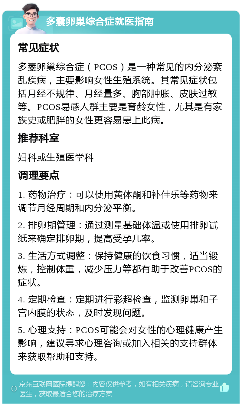 多囊卵巢综合症就医指南 常见症状 多囊卵巢综合症（PCOS）是一种常见的内分泌紊乱疾病，主要影响女性生殖系统。其常见症状包括月经不规律、月经量多、胸部肿胀、皮肤过敏等。PCOS易感人群主要是育龄女性，尤其是有家族史或肥胖的女性更容易患上此病。 推荐科室 妇科或生殖医学科 调理要点 1. 药物治疗：可以使用黄体酮和补佳乐等药物来调节月经周期和内分泌平衡。 2. 排卵期管理：通过测量基础体温或使用排卵试纸来确定排卵期，提高受孕几率。 3. 生活方式调整：保持健康的饮食习惯，适当锻炼，控制体重，减少压力等都有助于改善PCOS的症状。 4. 定期检查：定期进行彩超检查，监测卵巢和子宫内膜的状态，及时发现问题。 5. 心理支持：PCOS可能会对女性的心理健康产生影响，建议寻求心理咨询或加入相关的支持群体来获取帮助和支持。