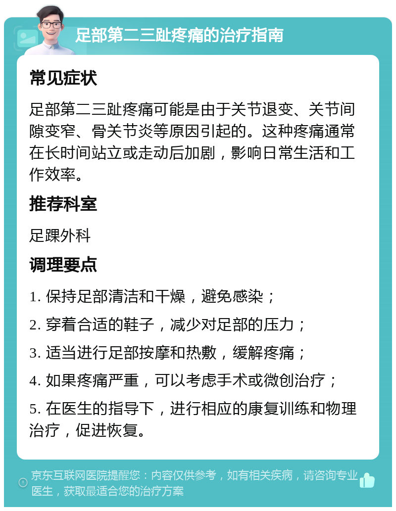 足部第二三趾疼痛的治疗指南 常见症状 足部第二三趾疼痛可能是由于关节退变、关节间隙变窄、骨关节炎等原因引起的。这种疼痛通常在长时间站立或走动后加剧，影响日常生活和工作效率。 推荐科室 足踝外科 调理要点 1. 保持足部清洁和干燥，避免感染； 2. 穿着合适的鞋子，减少对足部的压力； 3. 适当进行足部按摩和热敷，缓解疼痛； 4. 如果疼痛严重，可以考虑手术或微创治疗； 5. 在医生的指导下，进行相应的康复训练和物理治疗，促进恢复。