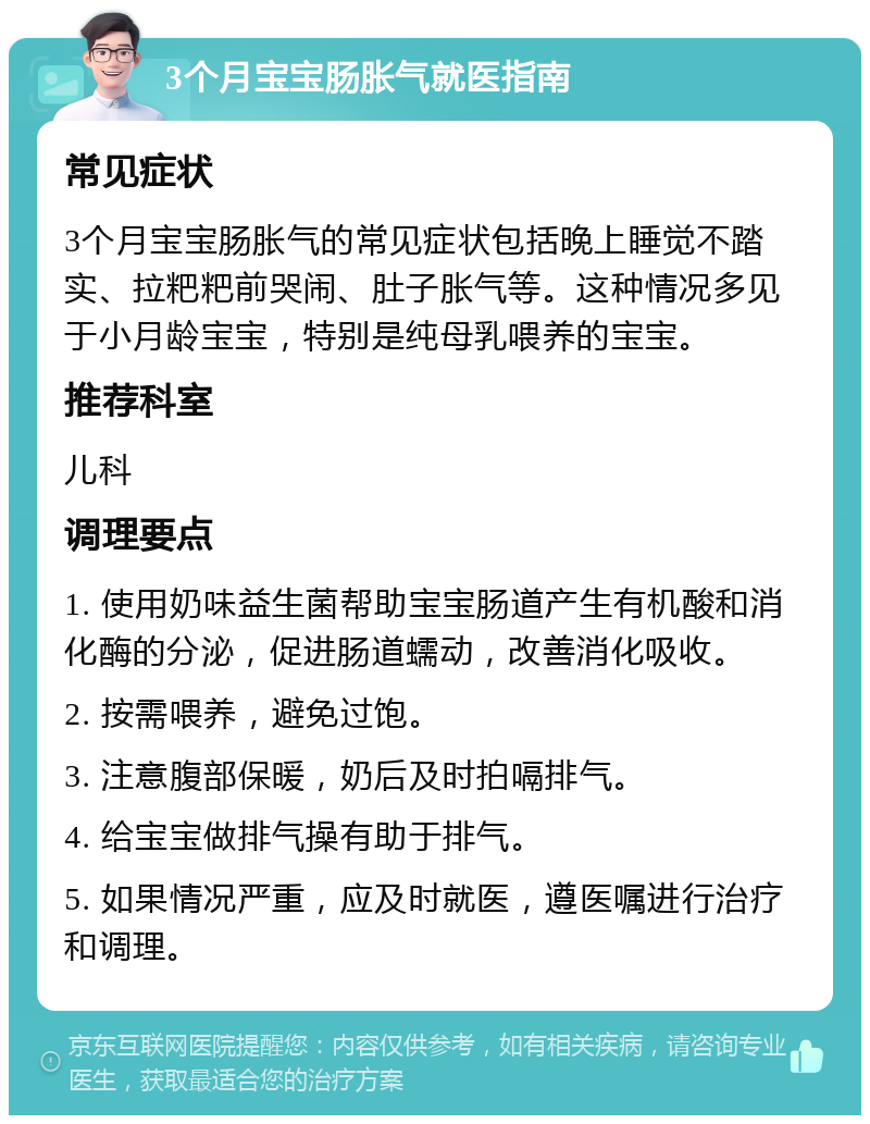 3个月宝宝肠胀气就医指南 常见症状 3个月宝宝肠胀气的常见症状包括晚上睡觉不踏实、拉粑粑前哭闹、肚子胀气等。这种情况多见于小月龄宝宝，特别是纯母乳喂养的宝宝。 推荐科室 儿科 调理要点 1. 使用奶味益生菌帮助宝宝肠道产生有机酸和消化酶的分泌，促进肠道蠕动，改善消化吸收。 2. 按需喂养，避免过饱。 3. 注意腹部保暖，奶后及时拍嗝排气。 4. 给宝宝做排气操有助于排气。 5. 如果情况严重，应及时就医，遵医嘱进行治疗和调理。