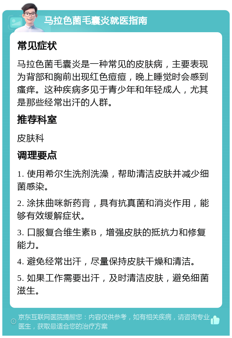 马拉色菌毛囊炎就医指南 常见症状 马拉色菌毛囊炎是一种常见的皮肤病，主要表现为背部和胸前出现红色痘痘，晚上睡觉时会感到瘙痒。这种疾病多见于青少年和年轻成人，尤其是那些经常出汗的人群。 推荐科室 皮肤科 调理要点 1. 使用希尔生洗剂洗澡，帮助清洁皮肤并减少细菌感染。 2. 涂抹曲咪新药膏，具有抗真菌和消炎作用，能够有效缓解症状。 3. 口服复合维生素B，增强皮肤的抵抗力和修复能力。 4. 避免经常出汗，尽量保持皮肤干燥和清洁。 5. 如果工作需要出汗，及时清洁皮肤，避免细菌滋生。